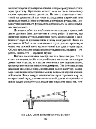 ванием топором или острием лопаты, которые разрушают сгнив­
шую древесину. Фундамент меняют, если он сгнил наполовину
своего первоначального диаметра. На место сгнившего ставят
такой же деревянный или чаще выкладьmают кирпичный или
каменный столб. Можно изготовить и бетонный фундамент. Глу­
бина установки нового фундамента должна быть не менее глуби­
ны заменяемого. ,
До начала работ все необходимые материалы и приспособ­
ления должны быть доставлены к месту работ. В местах, где
намечена замена стульев, разбирают часть цоколя здания и осво­
бождают стул от примыкающих к нему конструкций. Затем на
расстоянии 0,7-1 м от, заменяемого стула делают временную
опору под нижний венец здания с одной или двух сторон стула.
Обычно времеННЫJvIИ опорами являются деревянные клетки - го­
родки, иногда это - короткие стулья.
Вначале вывешивают домкратом или рычагом (рис. 3.5.1)
стены настолько, чтобы складный венец вышел из шипов фун­
даментных стульев, и в таком положении его поддерживают,
фиксируя положение рычага или домкрата. При этом под венец
подводят временные опоры и передают на них нагрузку, напри­
мер, заклинивая пространство между венцом и верхом времен­
ной опоры. Затем вокруг заменяемого стула отрывают яму, Н,
вынув старый стул, устанавливают новый, длина которого боль­
ше на осадку старого стула, после чего опускают стену так, что-
Рис. 3.5.1. Схема ВЫ8ешивания стены рычагом
113
 