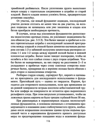 трамбовкой разбиваться. После уплотнения грунта выполняют
новую кладку с тщательным соединением в штрабах со старой
кладкой. Вместо кладки можно уложить бетон, предварительно
установив опалубку.
От участка, где новый фундамент подведен, последующий
участок должен отстоять не менее чем на два участка, на кото­
рых подводка не начиналась или уже закончена и кладка или
бетон приобрели необходимую прочностq.
В случаях, когда над усиляемым фундаментом расположе­
ны недостаточно прочные стены, их усиливают подведением ба­
лок-обвязок (см. рис. 3.5.3). Эти балки заводят в пробитые в сте­
нах горизонтальные штрабы с последующей заливкой простран­
ства между кладкой и стенкой балки цементно-песчаным раство­
ром состава 1:3 и забивкой полусухим цементным рас';Гвором со­
става 1:1 или 1:2 зазора между верхней полкой балки и нижней
плоскостью штрабы. Балки также заводят поочередно, чтобы не
ослабить и без того слабые стены с двух сторон штрабами. Что­
бы балки не выворачивало, на них сверху на расстоянии 2-3 м
укладывают в пробитые через стену сквозные отверстия попе­
речные балки, приваривая их к верхним полкам балок-обвязок с
двух сторон и омоноличивая отверстия.
Разбирая старую кладку, сортируют бут, кирпич и оценива­
ют их пригодность для последующего использования в фунда­
менте. Простейший путь - оценка по твердости. Кирпич, бут
годятся для вторичного использования, если при проведении по
их ровной поверхности острым осколком асбестоцементной тру­
бы или шифера на поверхности не останется ярко выраженного
рельефного следа. При этом визуально устанавливают, чтобы на
ложковых гранях кирпича не бьmо трещин глубиной более 30 мм.
При равномерных и неравномерных осадках мелкозаглуб­
ленных фундаментов, в основном связанных с оттаиванием про­
мерзающего в основании даже слабопучинистого грунта, необхо­
димо после исправления положения здания путем подъема про­
севшей части и наращивания фундамента принять доступные
меры по предотвращению попадания воды в основание фунда-
116
 