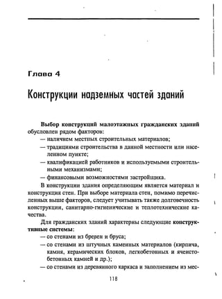 Глава 4
КОНСТРУКЦИИ надземНых частей зданий
Выбор конструкций малоэтажных гражданских здаllllЙ
обусловлен рядом факторов:
- наличием местных строительных материалов;
- традициями строительства в данной местности или насе-
ленном пункте;
- квалификацией работников и используемыми строитель­
ными механизмами;
- финансовыми возможностями застройщика.
В конструкции здания определяющим является материал и
конструкция стен. При выборе материала стен, помимо перечис­
ленных выше факторов, следует учитывать также долговечность
конструкции, санитарно-гигиенические и теплотехнические ка­
чества.
Для гражданских зданий характерны следующие KOIICTPYK-
тивиые системы:
- со стенами из бреJ3ен и бруса;
- со стенами из штучных каменных материалов (кирпича,
камня, керамических блоков, легкобетонных и ячеисто­
бетонных камней и др.);
- со стенами из деревянного каркаса и заполнением из мес-
118
 