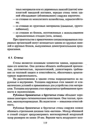 тных материалов или из деревянных панелей (щитов) ком­
плектной заводской поставки, нередко стены таких зда­
ний обкладывают (облицовывают) снаружи кирпичом;
- со стенами из монолитного шлакобетона, керамзитобето­
на;
- со стенами из грунтовых материалов (саманные, грунто­
набивные);
- со стенами из блоков, изготовленных с использованием
промышленных отходов (зола, шлаки).
При строительстве с привлечением специализированных под­
рядных организаций могут возводиться зда.ния из крупных пане­
лей и крупных блоков, выпускаемых домостроительными пред­
приятиями.
4.1. СтенЬ!
Стены являются основным элементом здания, определяю­
щим его качество. Они должны обладать необходимой прочнос­
тью, долговечностью, звукоизоляцией, удовлетворять требова­
ния по тепловой защите и оrnестойкости, обеспечивать архитек­
турную выразительность.
По расположению в здании стены подразделяются на на­
ружные и внутренние. Толщина наружных стен зависит от кли­
матических условий и применяемых для устройства стен матери­
алов. Толщина внутренних стен определяется требованиями проч­
ности и звукоизоляции.
Рубленые бревенчатые и брусчатые стены обладают хоро­
шими санитарно-гигиеническими качествами. Они теплые, проч­
ные, малозвукопроводные. Их недостаток - невысокая оrnестой­
кость.
Рубленые бревенчатые и брусчатые стены снаружи можно
обшивать строгаными досками типа «вагонка». Между обшивкой
и стеной следует предусматривать вентилируемый воздушный
зазор размером не менее 19 мм. Верхняя часть воздушного зазо-
119
 