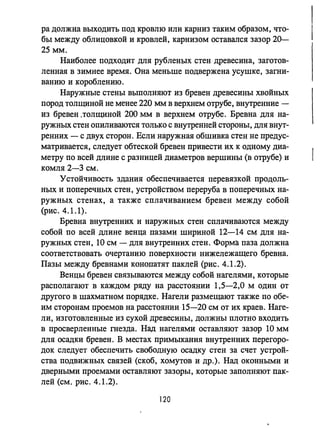 ра должна выходить под кровлю или карниз таким образом, что­
бы между облицовкой и кровлей, карнизом оставался зазор 20-
25 мм.
Наиболее подходит для рубленых стен древесина, заготов­
ленная в зимнее время. Она меньше подвержена усушке, загни­
ванию и короблению.
Наружные стены выполняют из бревен древесины хвойных
пород толщиной не менее 220 мм в верхнем отрубе, внутренние -
из бревен .толщиной 200 мм в верхнем отрубе. Бревна для на­
ружных стен опиливаются только с внутренней стороны, для внут­
ренних - с двух сторон. Если наружная обшивка стен не предус­
матривается, следует обтеской бревен привести их к одному диа­
метру по всей длине с разницей диаметров вершины (в отрубе) и
комля 2-3 см.
Устойчивость здания обеспечивается перевязкой продоль­
ных и поперечных стен, устройством переруба в поперечных на­
ружных стенах, а также сплачиванием бревен между собой
(рис. 4.1.1).
Бревна внутренних и наружных стен сплачиваются между
собой по всей длине венца пазами шириной 12-14 см для на­
ружных стен, 10 см - для внутренних стен. Форма паза должна
соответствовать очертанию поверхности нижележащего бревна.
Пазы между бревнами конопатят паклей (рис. 4.1.2).
Венцы бревен связываются между собой нагелями, которые
располагают в каждом ряду на расстоянии 1,5-2,0 м один ОТ
другого в шахматном порядке. Нагели размещают также по обе­
им сторонам проемов на расстоянии 15-20 см от их краев. Наге­
ли, изготовленные из сухой древесины, должны плотно входить
в просверленные гнезда. Над нагелями оставляют зазор 10 мм
для осадки бревен. В местах примыкания внутренних перегоро­
док следует обеспечить свободную осадку стен за счет устрой­
ства подвижных связей (скоб, хомутов и др.). Над оконными и
дверными проемами оставляют зазоры, которые заполняют пак­
лей (см. рис. 4.1.2).
120
 