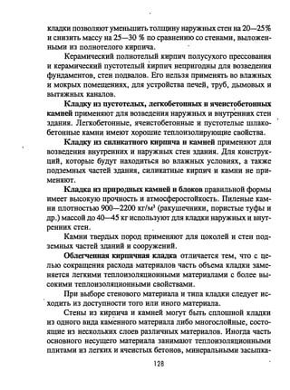кладки позволяют уменьшить толщину наружных стен на 20-25%
и снизить массу на 25-30 %по сравнению со стенами, выложен­
ными из полнотелого кирпича.
Керамический полнотелый кирпич полусухого прессования
и керамический пустотелый кирпич непригодны для возведения
фундаментов, стен подвалов. Его нельзя применять во влажных
и мокрых помещениях, для устройства печей, труб, дымовых и
вытяжных каналов.
Кладку из пустотелых, легкобетонных и ячеист~бетонных
камней применяют для возведения наружных и внутренних стен
здания. Легкобетонные, ячеистобетонные и пустотелые шлако­
бетонные камни имеют хорошие теплоизолирующие свойства.
Кладку из силикатного КИРШlча и камней применяют для
возведения внутренних и наружных стен здания. Для конструк­
ций, которые будут находиться во влажных условиях, а также
подземных частей здания, силикатные кирпич и камни не при­
меняют.
Кладка нз прпродных камней и блоков правильной формы
имеет высокую прочность и атмосферостоЙкость. Пиленые кам­
ни плотностью 900-2200 кг/мЗ (ракушечники, пористые туфы и
др.) массой до 40-45 кг используют для кладки наружных и внут­
ренних стен.
Камни твердых пород применяют для цоколей и стен под­
земных частей зданий и сооружений.
Облегченная кирпичная кладка отличается тем, что с це­
лью сокращения расхода материалов часть объема кладки заме­
няется легкими теплоизоляционными материалами с более вы­
сокими теплоизоляционными свойствами.
При выборе стенового материала и типа кладки следует ис­
ходить из доступности того или иного материала.
Стены из кир~ича и камней могут быть сплошной кладки
из одного вида каменного материала либо многослойные, состо­
ящие из нескольких слоев различных материалов. Иногда часть
основного несущего материма занимают теплоизоляционными
плитами из легких и ячеистых бетонов, минеральными засыпка-
128
 