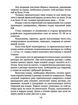 Под опорными участками сборных элементов, передающих
наrpузку на кладку, необходимо уложить слой раствора толщи­
ной не более 15 мм.
Толщина горизонтальных швов кладки из всех видов кир­
пича и камней правильной формы должны быть не менее 10 мм
и не более 15 мм; 1;'олщина вертикальных швов - 10 мм.
Кладку в местах пересечений или примыканий стен следует
производить одновременно, обрывать кладку наклонной mтp,a­
бой.
Стены защищают от увлажнения со стороны фундаментов
устройством гидроизоляционного слоя на высоте 15-30 см от
отмостки.
Подоконники, парапеты, другие выступающие части стен,
подвергающиеся увлажнению, защищают, покрывая их оцинко­
ванной сталью.
Если стена будет штукатуриться, то горизонтальные швы в
кладке можно оставлять незаполненными раствором на глубину
1-1,5 см, т.е. кладку следует выполнять впустошевку с лицевой
стороны.
Для кладки стен не рекомендуется использовать различные
растворы (по прочности). При использовании раствора с добщз­
лением цемента кирпич перед кладкой следует замочить на 8-
10 мин. Если этого не сделать, то кирпич быстро впитьmает воду,
цемент .в растворе лишается влаги, необходимой для твердения,
и кладка не получает требуемой прочности.
Вьmолняя кладку, необходимо обеспечить плотное приле­
гание кирпича (камня) к раствору по всей его поверхности. Перед
укладкой очередного ряда горизонтальную поверхность кладки
предыдущего ряда очищают, расстилают rpядку раствора, раз­
равнивают кельмой и укладьmают на подготовленную постель
очередной ряд кладки. Кирпич следует укладьmать на слой ра­
створа сразу же после его расстилания. Кладку, выполненную в
сухую и жаркую погоду, нужно в течение первых трех суток по­
ливать водой не реже двух раз в день.
140
 