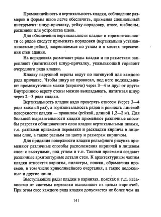 Прямолинейность и вертикальность кладки, соблюдение раз­
меров и формы швов легче обеспечить, применяя специальный
инструмент: шнур-причалку, рейку-порядовку, отвес, шаблоны,
расшивки для устройства швов.
Для обеспечения вертикальности кладки и горизонтальнос­
ти ее рядов следует применять порядовки (вертикально устанав­
ливаемые рейки), закрепляемые по углам и в местах пересече­
ния стен здания.
На порядовках размечают ряды кладки и по разметкам зак­
репляют (натягивают) шнур-причалку, указывающий горизонт
очер~дного ряда кладки.
Кладку наружной версты ведут по натянутой для каждого
ряда причалке. Чтобы шнур не провисал, под него подкладыва­
ют промежуточные маяки (кирпичи) через 3-4 м друг от друга»
Внутреннюю версту стены можно выкладывать, натягивая шнур
через 2-3 ряда кладки.
Вертикальность кладки надо проверять отвесом (через 3-4
ряда каждый раз), а горизонтальность рядов и ровность лицевой
поверхности кладки - правилом (рейкой, длиной 1,2-2 м). Для
большей выразительности кладки применяют различные спосо­
бы разрезки облицовочного слоя кладки вертикальными швами,
т.е. разными приемами перевязки и раскладки кирпича в лице­
вом слое, а также разным по цвету и размерам кирпичом.
Для придания поверхности кладки рельефного рисунка при­
меняют различные способы расположения кирпичей в лицевом
слое: с выступами, под углом и Т.П. Такими приемами создают
различные архитектурные детали стен. К архитектурным частям
кладки относятся карнизы, пилястры, пояски, обрамления про­
емов, в том числе криволинейного очертания, а также подокон­
ные и другие ниши.
Выступающие ряды кладки в карнизах, поясках и т .д. неза­
висимо от системы перевязки выполняют из целых кирпичей.
При этом свес каждого ряда кладки допускается не более чем на
141
 