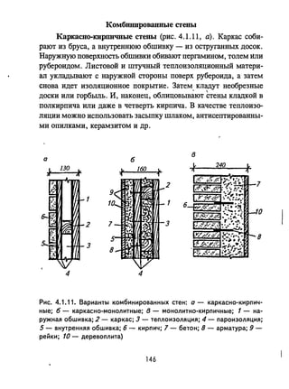 Комбинированные стены
Каркасно-кирпичные стены (рис. 4.1.11, а). Каркас соби­
рают из бруса, а внутреннюю обшивку - из оструганных досок.
Наружную поверхность обшивки обивают пергамином, толем ltли
рубероидом. Листовой и штучный теплоизоляционный матери­
ал укладывают с наружной стороны поверх рубероида, а затем
снова идет изоляционное покрытие. Затем кладут необрезные
. 
доски или горбыль. И, наконец, облицовывают стены кладкой в
полкирпича или даже в четверть кирпича. В качестве теплоизо­
ляции можно использовать засыпку шлаком, антисептированны­
ми опилками, керамзитом и др.
б
в
а
130 160
1. 240 ~
~ Ic Ic
f
,.

,.
 2 7
1 1
10
2 3
8
3
4 4
Рис. 4.1.11. Варианты комбинированных стен: а - каркасно-кирпич­
ные; б - каркасно-монолитные; в - монолитно-кирпичные; 1 - на­
ружная обшивка; 2 - каркас; 3 - теплоизоляция; 4 - пароизоляция;
5 - внутренняя обшивка; б - кирпич; 7 - бетон; 8 - арматура; 9-
рейки; 10 - деревоплита)
146
 