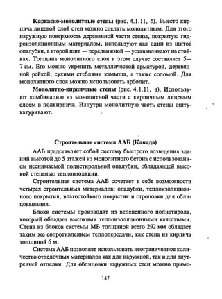 КаркаСПО-МОНОJIИтпые стеиы (рис. 4.1.11, б). Вместо кир­
пича лицевой слой стен можно сделать монолитным. Для этого
наружную поверхность деревянной части стены, покрыгую гид­
роизоляционным материалом, используют как один из щитов
опалубки, а второй щит - передвижной - устанавливают на стой­
ках. Толщина монолитного слоя в этом случае составляет 5-
7 см. Его можно укрепить металлической арматурой, деревян­
ной рейкой, сухими стеблями камыша, а также соломой. Для
монолитного слоя можно использовать арболит.
Моиолитно-кирпичиые стены (рис. 4.1.11, в). Использу­
ют комбинацию из монолитной части с кирпичным лицевым
слоем в полкирпича. Изнутри монолитную часть стены ошту­
катуривают.
Строительиая система ААБ (Канада)
ААБ представляет собой ,систему быстрого возведения зда­
ний высотой до 5 этажей из монолитного бетона с использовани­
ем неснимаемой полистирольной опалубки, обладающей высо­
кой степенью теплоизоляции.
Строительная система ААБ сочетает в себе возможности
четырех строительных материалов: опалубки, теплоизоляцион­
ного покрытия, влагостойкого покрытия и строповки для обли­
цовывания.
Блоки системы производят из вспененного полистирола,
который обладает высокими теплоизоляционными качествами.
Стена из блоков системы МБ толщиной всего 292 мм обладает
таким же сопротивлением теплопередачи, как стена из кирпича
толщиной 6 м.
Система ААБ позволяет использовать неограниченное коли­
чество отделочных материалов как для наружной, так и для внут­
ренней отделки. Для облицовки наружных стен можно приме-
147
 