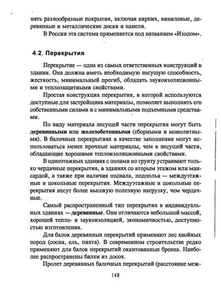 нять разнообразные покрытия, включая кирпич, виниловые, де­
ревянные и металлические доски и панели.
В России эта система применяется под н~званием «Изодом».
4.2. Перекрытия
Перекрытие - одна из самых ответственных конструкций в
здании. Она должна иметь необходимую несущую способность,
жесткость, минимальный прогиб, обладать звукоизоляционны­
ми и теплозащитными свойствами.
Простая конструкция перекрытия, в которой используются
доступные для застройщика материалы, позволяет выполнить его
собственными силами и с минимальными подъемными средства-
ми.
По виду материала несущей части перекрытия могут быть
деревянными или железобетонными (сборными и монолитны­
ми). В балочных перекрытиях в качестве заполнения могут ис­
пользоваться менее прочные материалы, чем в несущей части,
обладающие хорошими теплоизоляционными свойствами.
В одноэтажных зданиях с полами по грунту устраивают толь­
ко чердачные перекрытия, в зданиях со вторым этажом или ман­
сардой, а также при наличия подвала, подполья - междуэтаж­
ные и цокольные перекрытия. Междуэтажные и цокольные пе­
рекрытия несут более высокую полезную нагрузку, чем чердач­
ные.
Самый распространенный тип перекрытия в индивидуаль­
ных зданиях -деревянные. Они отличаются небольшой массой,
хорошей тепло- и звукоизоляцией, экономичностью, доступно­
стью изготовления.
Для балок деревянных перекрытий применяют лес хвойных
пород (сосна, ель, пихта). В современном строительстве редко
применяют для балок перекрытий окантованные бревна. Наибо­
лее распространены балки из досок.
Пролет деревянных балочных перекрытий (расстояние меж-
148
 