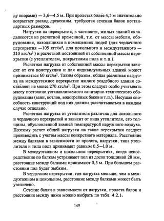 ду опорами) - 3,6--4,5 м. При пролетах более 4,5 м значительно
возрастает расход древесины, требуются сечения балок нестан­
дартных размеров.
Нагрузки на перекрытия, в частности, жилых зданий скла-
. дываются из расчетной временной, Т.е. от массы мебели, обо­
рудования, находящихся в помещениях людей (для чердачного
перекрьпия -105 кгс/м2, для цокольного и междуэтажного -
210 кгс/м2 ) и расчетной постоянной от собственной массы пере­
крытия (с утеплителем, покрытиями пола и т.п.).
Расчетная нагрузка от собственной массы перекрьпия зави­
сит от его КОНСТРУКЦИИ и для индивидуальных зданий может
приниматься 60 кгс/м2 • Таким образом, общая расчетная нагруз­
ка на междуэтажное перекрытие жилого усадебного здания со­
СТ~lJiляет не менее 270 кгс/м2• При этом следует особо учитывать
массу постоянно устанавливаемого санитарно-технического обо­
рудования (ванн, котлов, водогрейных баков и т.п.). Несущая спо­
собность конструкций под них должна рассчитываться в каждом
случае отдельно.
Расчетная нагрузка от утеплителя различна для цокольного
и чердачного перекрьпий и зависит от вида утеплителя, его тол­
щины, обусловленной зимней температурой наружного воздуха.
Поэтому расчет общей нагрузки на такие перекрытия следует
производить с учетом массы конкретного материала. Расстояние
между балками в зависимости от пролета, нагрузки, типа утеп­
лителя и типа пола принимают равным 0,5-1,0 м.
В междуэтажном и цокольном перекрытиях, когда непос­
редственно по балкам устраивают пол из досок толщиной 28 мм,
расстояние между балками принимают 0,5 м. При большем рас­
стоянии пол будет зыбким.
В чердачном перекрьпии, где нагрузка меньше, чем в меж­
дуэтажном и цокольном, расстояние между балками может быть
увеличено.
Сечение балки в зависимости от нагрузки, пролета балок и
расстояния между ними можно выбрать по табл. 4.2.1~
149
 