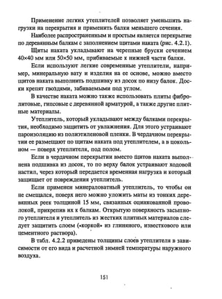 Применение легких утеплителей позволяет уменьшить на­
грузки на перекрытия и применить балки меньшего сечения.
Наиболее распространенным и простым является перекрь:crие
по деревянным балкам с заполнением щитами наката (рис. 4.2.1).
Щиты наката укладывают на черепные бруски сеч~нием:
40х40 мм или 50х50 мм, прибиваемые к нижней части балки.
Если используют легкие современные утеплители, напрп­
мер, минеральную вату и изделия на ее основе, можно вместо
щитов наката вып~лнить подшивку из досок по низу балок. Дос­
ки крепят гвоздями, забиваемыми под углом.
В качестве наката можно также использовать плиты фибро­
литовые, гипсовые с деревянной арматурой, а также другие плит­
ные материалы.
Утеплитель, который укладьmают между балками перекры­
тия, необходимо защитить от увлажнения. Для этого устраивают
пароизоляцию из полиэтиленовой пленки. В чердачном перекры­
тии ее размещают по щитам наката под утеплителем, а в цоколь­
ном - поверх утеплителя, под полом.
Если в чердачном перекрытии вместо щитов наката выпол-·
нена подшивка из досок, то по верху балок устраивают ходовой
настил, через который передается временная нагрузка и который
защищает от повреждения утеплитель.
Если применен минераловатный утеплиrель, то чтобы он
не смещался, поверх него можно уложить маты из тонких дере­
вянных реек толщиной 15 мм, связанных оцинкованной прово­
локой, прикрепив их к балкам. Открь:crую поверхность засыпно­
го утеплителя и утеплитель из жестких плитных материалов сле­
дует защитить слоем (коркой» из глиняного, известкового или
цементного раствора). .
в табл. 4.2.2 приведены толщины слоев утеплителя в зави­
симости от его вида и расчетной зимней температуры наружного
воздуха.
151
 