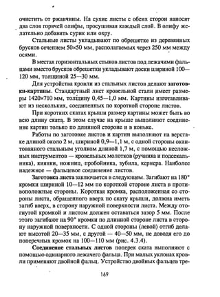 очистить от ржавчины. На сухие листы с обеих сторон наносят
, два слоя горячей олифы, просушивая каждый слой. В олифу же­
лательно добавить сурик или охру.
Стальные листы укладьmают по обрешетке из деревянных
брусков сечением 50х50 мм, располагаемых через 250 мм между
осями.
в местах горизонтальных стыков листов под лежачими фаль­
цами вместо брусков обрешетки укладьmают доски шириной 100-
120 мм, толщиной 25-30 мм.
Для устройства кровли из стальных листов делают заготов­
ки-картины. Стандартный лист кровельной стали дмеет разме­
ры 1420х710 мм, толщину 0,45-1,0 мм. Картины изготавлива­
ют из нескольких, соединенных по короткой стороне листов.
При коротких скатах крыши размер картины может быть во
всю длину ската.,. В этом случае на крыше выполняют соедине­
ние картин только по длинной стороне и в коньке.
Работы по заготовке листов и картин ВIIПОЛНЯЮТ на верста­
ке длиной около 2 м, шириной 0,9-1,1 м, с одной стороны окан­
тованного стальным уголком длиной 1,7 м, с помощью неслож­
ных инструментов - кровельных молотков (ручника и подсекаль­
ника), киянки, ножниц, пробойника, зубила, кернера. Наиболее
надежное - фальцевое соединение листов.
ЗагОТОВIm листа заключается в следующем. Загибают на 1800
кромки шириной 10-12 мм по короткой стороне листа в проти­
воположные стороны. Короткая кромка, расположенная со сто­
роны листа, обращенного вверх по скату крыши, должна иметь
загиб вверх, в сторону наружной поверхности листа. Между ото­
гнутой кромкой и листом должен оставаться зазор 5 мм. После
этого загибают на 900 кромки по длинной стороне листа в сторо­
ну наружной поверхности. С одной стороны (левой) отгиб дела­
ют высотой 20-35 мм, с другой - 40-50 мм, не доводя его до
поперечных кромок на 100-110 мм (рис. 4.3.4).
Соединение стальных JПicтов поперек ската выполняют с
помощью одинарного лежачего фальца. При малых уклонах кров­
ли применяют двойной фальц. Устройство двойных фальцев тре-
169
 