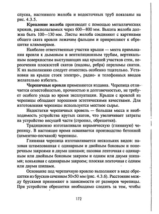 спуска, настенного желоба и водосточных труб показаны на
рис. 4.3.5.
Крепленпе желоба производят с помощью металлических
крюков, располагаемых через 600-800 мм. Высота желоба дол­
жна быть 100-130 мм. Листы желоба соединяют с картинами
общего ската кровли лежачи~ фальцем и прикрепляют к обре­
шетке кляммерами.
Наиболее ответственные участки крыши - места примыка­
ния кровли к дымовым и вентиляционным трубам, вертикаль­
ным поверхностям выступающих над крышей участков стен, пе­
ресечения плоскостей скатов (ендовы, ребра) переломы скатов.
К их выполнению следует отнестись особенно тщательно. Уста­
новки на крыше стоек электро-, радио- и телефонных вводов
желательно избегать.
Черепичные кровли применяются издавна. Черепица отли- .
чается огнестойкостью, прочностью и долговечностью, не требу­
ет особого ухода во время эксплуатации. Крыши с кровлей из
черепицы обладают хорошими эстетическими качествами. Для
изготовления черепицы используется местное сырье.
Недостатки черепичных кровель - большая масса и необ­
ходимость устройства крутых скатов, что увеличивает затраты
на устройство несущей части (стропил, обрешетки).
Традиционно изготавливали керамическую (глиняную) че­
репицу. В настоящее время осваивается производство бетонной
(цементно-песчаной) черепицы.
Глиняная черепица изготавливается нескольких видов: па­
зовая штампованная с одинарным и двойным боковым и попе­
речным закроями и двумя шипами; пазовая ленточная с одинар­
ным или двойным боковым закроем и одним или двумя шипа-
I
ми; коньковая с одинарным закроем; плоская ленточная с одним
или двумя шипами.
Основание под черепичную кровлю выполняют в виде обре­
шетки из брусков сечением 50х50 мм (рис. 4.3.6). Расстояние меж­
ду брусками принимают в зависимости от размеров черепицы.
При устройстве обрешетки необходимо следить за тем, чтобы
.
172
 