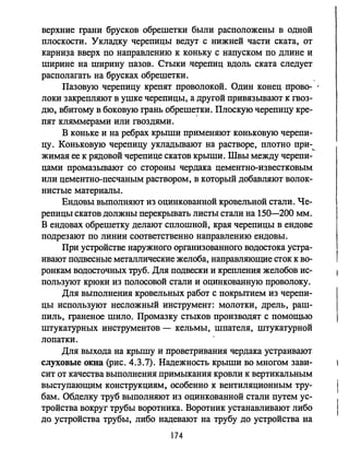 верхние грани брусков обрешетки были расположены в одной
плоскости. Укладку черепицы ведут с нижней части ската, от
карниэа вверх по направлению к коньку с напуском по длине и
ширине на ширину пазов. Стыки .черепиц вдоль ската следует
располагать на брусках обрешетки.
Пазовую черепицу крепят проволокой. Один конец прово­
локи закрепляют в ушке черепицы, а другой привязывают к гвоз­
дю, вбитому в боковую грань обреше!ки. Плоскую черепицу кре­
пят кляммерами или гвоздями.
В коньке и на ребрах крыши применяют коньковую черепи­
цу. Коньковую черепицу укладывают на растворе, плотно при-~
жимая ее к рядовой черепице скатов крыши. Швы между черепи­
цами промазывают со стороны чердака цементно-известковым
или цементно-песчаным раствором, в который добавляют волок­
нистые материалы.
Ендовы выполняют из оцинкованной кровельной стали. Че­
репицы скатов должны перекрывать листы стали на 150-200 мм.
В ендовах обрешетку делают сплошной, края черепицы в ендове
подрезают по линии соответственно направлению ендовы.
При устройстве наружного организованного водостока устра­
ивают подвесные металлические желоба, направляющие сток к во­
ронкам водосточных труб. Для подвески и крепления желобов ис­
пользуют крюки из полосовой стали и оцинкованную проволоку.
Для выполнения кровельных работ с покрытием из черепи­
цы используют несложный инструмент: молотки, дрель, раш­
пиль, граненое шило. Промазку стыков производят с помощью
штукатурных инструментов - кельмы, шпателя, штукатурной
лопатки.
Для выхода на крышу и проветривания чердака устраивают
слуховые окна (рис. 4.3.7). Надежность крыши во многом зави­
сит от качества выполнения примыкания кровли к вертикальным
выступающим конструкциям. особенно к вентиляционным тру­
бам. Обделку труб выполняют из оцинкованной стали путем ус­
тройства вокруг трубы воротника. Воротник устанавливают либо
до устройства трубы, либо надевают на трубу до устройства на
174
 