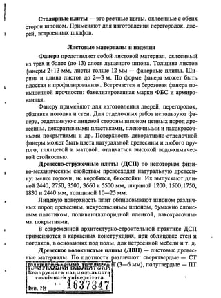 I Столярные плиты - это реечные щиты, оклеенные с обеих
сторон шпоном. Применяют для изготовления перегородок, две­
рей, встроенных шкафов.
Листовые материалы и изделия
Фанера представляет собой листовой материал, склеенный
из трех и более (до 13) слоев лущеного шпона. Толщина листов
фанеры 2+13 мм, листы толще 12 мм - фанерные плиты. Ши­
рина и длина листов до 2-3 м. По форме фанера может быть
плоская и профилированная. Встречается и березовая фанера по­
вышенной прочности: бакелизированная марки ФБС и армиро­
ванная.
Фанеру применяют для изготовления дверей, перегородок,
обшивки потолка и стен. Для отделочных работ используют фа­
неру, отделанную с лицевой стороны шпоном ценных пород дре­
весины, декоративными пластиками, пленочными и лакокрасоч­
ными покрытиями и др. Поверхность декоративно-отделочной
фанеры может быть цвета натуральной древесины и любого дру­
гого, глянцевой и матовой, отличаться высокой водо-химичес­
кой стойкостью.
ДревеСllо-стружечвые плиты (ДСП) по некоторым физи­
ко-механическим свойствам превосходят натуральную древеси­
ну: менее горючи, не коробятся, биостоЙки. Их выпускают дли­
ной 2440, 2750, 3500, 3660 и 5500 мм, шириной 1200, 1500,1750,
1830 и 2440 мм, толщиной 10-25 мм.
Лицевую поверхность плит облицовьmают шпоном различ­
ных пород древесины, искусственным шпоном, бумажно слоис­
тым пластиком, поливинилхлоридной пленкой, лакокрасочны­
ми покрытиями.
В современной архитектурно-строительной практике ДСП
применяются в каркасных конструкциях, при облицовке стен и
потолков, в основаниях под полы, для встроенной мебели и т. д.
ДревеСlIое ВОЛОКlшстые плиты (ДВП) - листовые древес-
ные материалы. По плотности различают: сверхтвердые - СТ
1~;liiiVlmE'fi~t;jtmf5im [f (3-6 мм), полутвердые - ПТ
I~(Шf~РУ~'tаr8:. 1taч.ы.Пlr~JJ..rшr't
Iн:'~:lJч~а.rаIП
fiВЗР7847
 