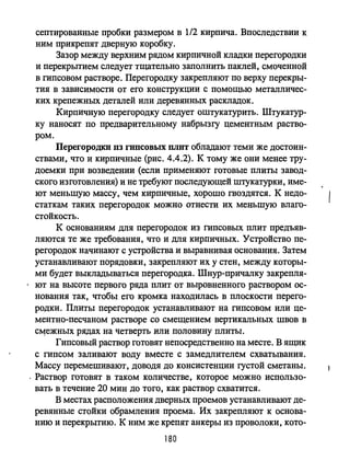 септированные пробки размером в 1/2 кирпича. Впоследствии к
ним прикрепят дверную коробку.
Зазор между верхним рядом кирпичной кладки перегородки
и перекрытием следует тщательно заполнить паклей, смоченной
в гипсовом растворе. Перегородку закрепляют по верху перекры­
тия в зависимости от его конструкции с помощью металличес­
ких крепежных деталей или деревянных раскладок.
Кирпичную перегородку следует оштукатурить. Штукатур­
ку наносят по предварительному набрызгу цементным раство­
ром.
Перегородки 113 гипсовых ПЛIП обладают теми же достоин­
ства.1И, что и кирпичные (рис. 4.4.2). К тому же они менее тру­
доемки при возведении (если применяют готовые плиты завод­
ского изготовления) и не требуют последующей штукатурки, име­
ют меньшую массу, чем кирпичные, хорошо гвоздятся. К недо­
статкам таких перегородок можно отнести их меньшую влаго­
стойкость.
К основаниям для перегородок из гипсовых плит предъяв­
ляются те же требования, что и для кирпичных. Устройство пе­
регороДок начинают с устройства и выравнивая основания. Затем
устанавливают порядовки, закрепляют их у стен, между которы­
ми будет выкладываться перегородка. Шнур-причалку закрепля-
. ют на высоте первого ряда плит от выровненного раствором ос­
нования так, чтобы его кромка находилась в плоскости перего­
родки. Плиты перегородок устанавливают на гипсовом или це­
ментно-песчаном растворе со смещением вертикальных швов в
сцежных рядах на четверть или половину плиты.
Гипсовый раствор готовят непосредственно на месте. В ящик
с гипсом заливают воду вместе с замедлителем схватывания.
Массу перемешивают, доводя до консистенции густой сметаны.
. Раствор готовят в таком количестве, которое можно использо­
вать в течение 20 мин до того, как раствор схватится.
В местах расположения дверных проемов устанавливают де­
ревянные стойки обрамления проема. Их закрепляют к основа­
нию и перекрытию. К ним же крепят анкеры из проволоки, кото-
180
 