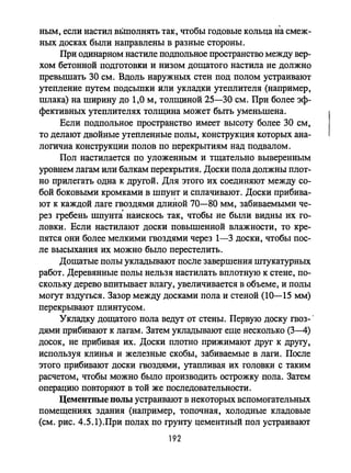 ным, если настил в:6mолнять так, чтобы годовые кольца па смеж­
ных досках были направлены в разные стороны.
При одинарном настиле подпольное пространство между вер­
хом бетонной подготовки и низом дощатого настила не должно
npеВЬПIIать 30 см. Вдоль наружных стен под полом устраивают
утепление путем подсьmки или укладки утеплителя (например,
шлака) на ширину до 1,0 м, толщиной 25-30 см. При более эф­
фективных утеплителях толщина может быть уменьшена.
Если подпольное пространство имеет высоту более 30 см,
то делают двойные утепленные полы, конструкция которых ана­
логична конструкции полов по перекрытиям над подвалом.
Пол настилается по уложенным и тщательно выверенным
уровнем лагам или балкам перекрытия. Доски пола должны плот­
но прилегать одна к другой. Для этого их соединяют между со­
бой боковыми кромками в шпунт и сплачивают. Доски прибива­
ют к каждой лаге гвоздями длиной 70-80 мм, забиваемыми че­
рез гребень шпунта наискось так, чтобы не бьmи видны их го­
ловки. Если настилают доски повышенной влажности, то кре­
пятся они более мелкими гвоздями через 1-3 доски, чтобы пос­
ле высыхания их можно было перестелить.
Дощатые полы укладьmают после завершения штукатурных
работ. Деревянные полы нельзя настилать вплотную к стене, по­
скольку дерево впитьmает влагу, увеличивается в объеме, и полы
могут вздуться. Зазор между досками пола и стеной (10-15 мм)
перекрьmают плинтусом.
Укладку дощатого пола ведут от стены. Первую доску гвоз- .
дями прибивают к лагам. Затем укладывают еще несколько (3-4)
досок, не прибивая их. Доски плотно прижимают друг к другу.
используя клинья и железные скобы, забиваемые в лаги. После
этого прибивают доски гвоздями, утапливая их головки с таким
расчетом, чтобы можно бьmо производить острожку пола. Затем
операцию повторяют в той же последовательности.
Цементные полы устраивают в некоторых вспомогательных
помещениях здания (например, топочная, холодные кладовые
(см. рис. 4.5.1).При полах по грунту цементный пол устраивают
192
 