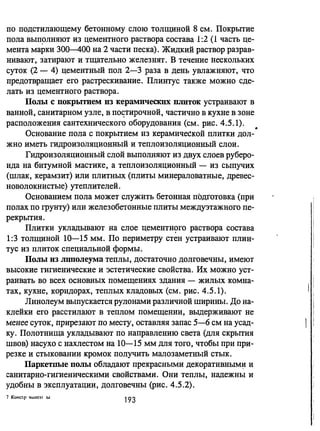 по подстилающему бетонному слою Толщиной 8 см. Покрытие
пола выщлняют из цементного раствора состава 1:2 (1 часть це­
мента марки 300-400 на 2 части песка). Жидкий раствор разрав­
нивают, затирают и тщательно железнят. В течение нескольких
суток (2 - 4) цементный пол 2-3 раза в день увлажняют, что
предотвращает его растрескивание. Плинтус также можно сде­
лать из цементного раствора.
Полы с покрьпием из керамических ПJПIток устраивают в
ванной, санитарном узле, в по~тирочней, частично в кухне в зоне
расположения сантехнического оборудования (см. рис. 4.5.1).
Основание пола с покрытием из керамической плитки дол-·
жно иметь гидроизоляционный и теплоизоляционный слои.
Гидроизоляционный слой выполняют из двух слоев руберо­
ида на битумной мастике, а теплоизоляционный - из сыпучих
(шлак, керамзит) или плитных (плиты минераловатные, древес­
новолокнистые) утеплителей.
Основанием пола может служить бетонная подготовка (при
полах по грунту) или железобетонные плиты междуэтажного пе­
рекрытия.
Плитки укладьшают на слое цeMeHTH~ГO раствора состава
1:3 толщиной 10-15 мм. По периметру стен устраивают плин­
тус из плиток специальной формы.
Полы из mmолеума теплы, достаточно долговечны, имеют
высокие гигиенические и эстетические свойства. Их можно уст­
раивать во всех основных помещениях здания - жилых комна­
тах, кухне, коридорах, теплых кладовых (см. рис. 4.5.1).
Линолеум выпускается рулонами различной ширины. До на­
клейки его расстилают в теплом помещении, выдерживают не
менее суток, прирезают по месту, оставляя запас 5-6 см на усад­
ку. Полотнища укладывают по направлению света (для скрытия
швов) насухо с нахлестом на 10-15 мм для того, чтобы при при­
резке и стыковании кромок получить малозаметный стык.
Паркетпые полы обладают прекрасными декоративным~ и
санитарно-гигиеническими свойствами. Они теплы, надежны и
удобны в эксплуатации, долговечны (рис. 4.5.2).
7 КОНС'I r 'tlJIОЭ I J.LI,
193
 