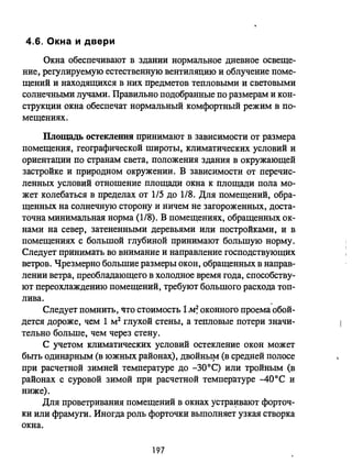4.6. Окна и двери
Окна обеспечивают в здании нормальное дневное освеще­
ние, регулируемую естественную вентиляцию и облучение поме­
щений и находящихся в них предметов тепловыми и световыми
солнечными лучами. Правильно подобранные по размерам и кон­
струкции окна обеспечат нормальный комфортный режим в по­
мещениях.
ПЛощадь остекления принимают в зависимости от размера
помещения, географической широты, климатических условий и
ориентации по странам света, положения здания в окружающей
застройке и природпом окружении. В зависимости от перечис­
ленных условий отношение площади окна к площади пола мо­
жет колебаться в пределах от 1/5 до 1/8. Для помещений, обра­
щенных на солнечную сторону и ничем не загороженных, доста­
точна минимальная норма (1/8). В помещениях, обращенных ок­
нами на север, затененными деревьями или постройками, и в
помещениях с большой глубиной принимают большую норму.
Следует принимать во внимание и направление господствующих
ветров. Чрезмерно большие размеры окон, обращенных в направ­
лении ветра, преобладающего в холодное время года, способству­
ют переохлаждению помещений, требуют большого расхода топ-
лива.
Следует помнить, что стоимость 1M~ оконного проема'обой­
дется дороже, чем 1 м2 глухой стены, а тепловые потери значи­
тельно больше, чем через стену.
С учетом климатических условий остекление окон может
быть одинарным (в южных районах), двойны~ (в средней полосе
при расчетной зимней температуре до -300 С) или тройным (в
районах с суровой зимой при расчетной температуре -40 0 С и
ниже).
Для проветривания помещений в окнах устра~вают форточ­
ки или фрамуги. Иногда роль форточки выполняет узкая створка
окна.
197
 