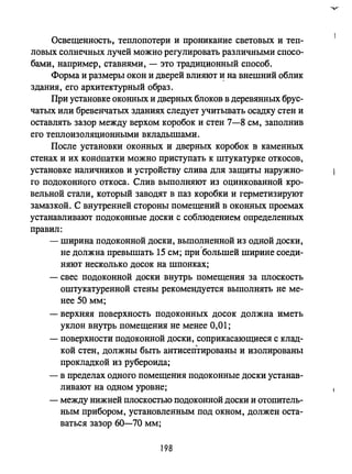 ОсвещеННОСТЬi теплопотери и проникание световых и теп­
ловых солнечных лучей можно регулировать различными спосо­
бами, например, ставнями, - это традиционный способ.
Форма и размеры окон и дверей влияют ~ на внешний облик
здания, его архитектурный образ.
При установке оконных и дверных блоков в деревянных брус­
чатых или бревенчатых зданиях следует учитьmать осадку стен и
оставлять зазор между верхом коробок и стен 7-8 см, заполнив
его теплоизоляционными вкладышами.
После установки оконных и дверных коробок в каменных
стенах и их коНdпатки можно приступать к штукатурке откосов,
установке наличников и устройству слива для защиты наружно­
го подоконного откоса. Слив выполняют из оцинкованной кро­
вельной стали, который заводят в паз коробки и герметизируют
замазкой. С внутренней стороны помещений в оконных проемах
устанавливают подоконные доски с соблюдением определенных
правил:
- ширина подоконной доски, вьmолненной из одной доски,
не должна превышать 15 см; при'большей ширине соеди­
няют несколько досок на шпонках;
- свес подоконной доски внутрь помещения за плоскость
оштукатуренной стены рекомендуется выполнять не ме­
нее 50 мм;
- верхняя поверхность подоконных досок должна иметь
уклон внутрь помещения не менее 0,01;
- поверхности подоконной доски, соприкасающиеся с клад­
кой стен, должны быть антисептированы и изолированы
прокладкой из рубероида;
- в пределах одного помещения подоконные доски устанав­
ливают на одном уровне;
- между нижней плоскостью подоконной доски и отопитель­
ным прибором, установленным под окном, должен оста­
ваться зазор 60-70 мм;
198
 