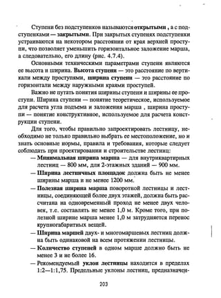 Ступени без подступенков называются открьпыми , а с под­
ступенками - закрытыми. При закрытых ступенях подступенки
устраиваются на некотором расстоянии от края верхней просту­
пи, что позволяет уменьшить горизонтальное заложение марша,
а следовательно, его длину (рис. 4.7.4).
Основными техническими параметрами ступени являются
ее высота и ширина. Высота ступенн - это расстояние по верти­
кали между nроступями, ШИрШIa ступенн - это расстояние по
горизонтали между наружными краями проступей .
Важно не путать понятия ширины ступени и ширины ее про­
ступи. Ширина ступени - понятие теоретическое, используемое
для расчета угла подъема и заложения марша , ширина просту­
пи - понятие конструктивное, используемое для расчета конст­
рукции ступени.
Для того, чтобы правильно запроектировать лестницу, не­
обходимо не только правильно выбрать ее мес-rоположение, но и
знать основные нормы, правила и требования, которые следует
соблюдать при проектировации и строительстве лестниц:
- Минимальная ширина марша - для вцутриквартирных
лестниц - 800 мм, для 2-этажных зданий - 900 мм.
- Ширииа лестничных площадок должна быть не менее
ширины марша и не менее 1200 мм'-
- Полезная ширина марша поворотной лестницы и лест­
ницы, соединяющей более двух этажей, должна быть рас-
. ,
считана на одновременный проход не менее двух чело-
век, Т.е. составлять не менее 1,0 м. Кроме того, при по­
лезной ширине марша менее 1,0 м затрудняется перенос
крупногабаритных вещей.
- Ширина маршей двух- и многомаршевых лестниц долж­
на быть одинаковой на всем протяжении лестницы.
- Количество ступеней в одном марше должно быть не
менее 3 и не более 16.
- Рекомендуемый уклон лестницы находится в пределах
1:2-1:1,75. Предельные уклоны лестниц, предназначе.н-
203
 