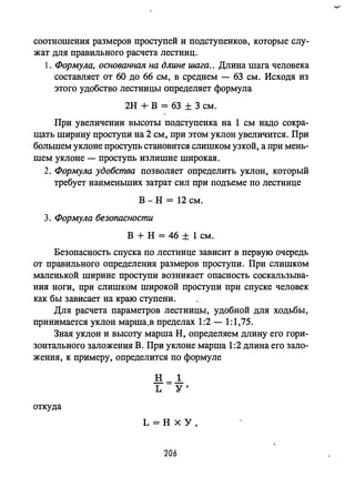 соотношения размеров проступей и подступенков, которые слу­
жат для правильного расчета лестниц.
1. Формула, основанная на длине шага.. Длина шага человека
составляет от 60 до 66 см, в среднем - 63 см. Исходя из
этого удобство лестницы определяет формула
2Н + В = 63 ± 3 см.
При увеличении высоты подступенка на 1 см надо сокра­
щать ширину проступи на 2 см, при этом уклон увеличится. При
большем уклоне проступь становится слишком узкой, а при мень­
шем уклоне - проступь излишне широкая.
2. Формула удобства позволяет определить уклон, который
требует наименьших затрат сил при подъеме по лестнице
В - н = 12 см.
3. Формула безопасности
В + Н =46 ± 1 см.
Безопасность спуска по лестнице зависит в первую очередь
от правильного определения размеров проступи. При слишком
маленькой ширине проступи возникает опасность соскальзьmа­
ния ноги, при слишком широкой проступи при спуске человек
как бы зависает на краю ступени.
Для расчета параметров лестницы, удобной для ходьбы,
принимается уклон марша.в пределах 1:2 - 1:1,75.
Зная уклон и высоту марша Н, определяем длину его гори­
зонтального заложения В. При уклоне марша 1:2 длина его зало­
жения, к примеру, определится по формуле
откуда
L=HxY,
206
 