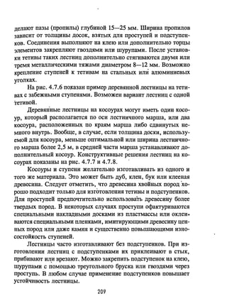 делают пазы (пропилы) глубиной 15-25 мм. Ширина пропилов
зависит от толщины досок, взятых для проступей и подступен­
ков. Соединения выполняют на клею или дополнительно торцы
элементов закрепляют гвоздями или шурупами. После установ­
ки тетивы таких лестниц дополнительно стягиваются двумя или
тремя металлическими тяжами диаметром 8-12 мм. Возможно
крепление ступеней к тетивам на стальных или алюминиевых
уголках.
На рис. 4.7.6 ПОJазан пример деревянной лестницы на тети­
вах с забежными ступенями. Возможен вариант лестниц с одной
тетивой.
ДереВЯliные лестницы на косоурах могут иметь один косо­
ур, который располагается по оси лестничного марша, или два
косоура, расположенных по краям марша либо сдвинутых не­
много внутрь. Вообще, в случае, если толщина доски, использу­
емой для косоура, меньше оптимальной или ширина лестнично­
го марша более 2,5 м, в средней части марша устанавливают до­
полнительный косоур. Конструктивные решения лестниц на ко­
соурах показаны на рис. 4.7.7 и 4.7.8.
Косоуры и ступени желательно изготавливать из одного и
того же материала. Это может быть дуб, клен, бук или клееная
древесина. Следует отметить,. что древесина хвойных пород 'хо­
рошо подходит только для изготовления тетивы и подступенков.
Для проступей предпочтительно использовать древесину более
твердых пород. В некоторых случаях проступи офактуриваются
специальными накладными досками из пластмассы или оклеи...
ваются специальными пленками, имитирующими древесину цен­
ных пород или даже камня и существенно повышающими изно­
состойкость ступеней.
Лестницы часто изготавливают без подступенков. При из­
готовлении лестниц с подступенками их приклеивают в стык,
прибивают ил.и врезают. Можно закрепить подступенок на клею,
шурупами с помощью треугольного бруска или гвоздями через
проступь. В любом случае применение подступенков повышает
устойчивость лестницы.
209
 