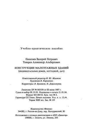 Учебно-практическое пособие
Покатаев Валерий Петрович
Токарев Александр Альбертович
КОНСТРУКЦИИ МАЛОЭТАЖНЫХ ЗДАНИЙ
(ИНДИВИДУАЛЬНЫХ домов, КОТТЕДЖЕЙ, ДАЧ)
Ответственный редактор и. ю. Жuляков
Художник В. Кириченко
Корректоры: В. Булгаков, и. Дорогокупец
Лицензия ЛР N!! 065194 от 02 июня 1997 г.
Сдано в набор 09.10.03. Подписано в печать 21.01.04.
Формат 6Ох84116. Бум. тип N!! 2.
Гарнитура CG Times. Печать высокая. Усл. п. л. 13,44.
Тираж 5000 экз. Зак. N!! 299
Издательство ..Феникс»
344082, г. Ростов-на-Дону, пер. Халтуринекий, 80
Изготовлено с готовых диапозитивов в АПП ..Джангар»
358000, г. Элиста, ул. Ленина, 245
 