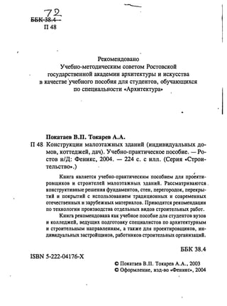 7~
ББК 38.4
П48
Рекомендовано
Учебно-методическим советом Ростовской
государственной академии архитектуры и искусства
в качестве ·учебного пособия для студентов, обучающихся
по специальности «Архитектура»
Покатаев В.П. Токарев А.А.
П 48 Конструкции малоэтажных зданий (индивидуальных до­
мов, коттеджей, дач). Учебно-практическое пособие. - Ро­
стов н/Д: Феникс, 2004. - 224 с. с илл. (Серия «Строи­
тельство». )
I
Книга является учебно-практическим пособием для проекти-
ровщиков и строителей малоэтажных зданий. Рассматриваются.
конструктивные решения фундаментов, стен, перегородок, перекры­
тий и покрытий с использованием традиционных и современных
отечественных и зарубежных материалов. Приводятся рекомендации
по технологии производства отдельных видов строительных работ.
Книга рекомендована как учебное пособие для студентов вузов
и колледжей, ведущих подготовку специалистов по архитектурным
и строительным направлениям, а также для проектировщиков, ин­
ДИl!lидуальных застройщиков, работников строительных организациЙ.
ББК 38.4
ISBN 5-222-04176-Х
@ Покатаев в.п. Токарев А.А., 2003
@ Оформление, изд-во .,Феникс», 2004
 