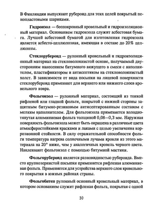 В Финляндии выпускают рубероид для этих целей покрытый пе­
нопластовыми шариками.
Гидроизол - беспокровный кровельный и гидроизоляцион­
ный материал. Основанием гидроизола служит асбестовая бума­
га. Лучшей асбестовой бумагой для изготовления гидроизола
ЯJ3ляется; асбеста-целлюлозная, имеющая в составе до 20% цел­
люлозы.
Стеклоруберонд - рулонный кровельный и гидроизоляци­
онный материал на стекловолокнистой основе, получаемый дву­
сторонним нанесением битумного вяжущего в смеси с наполни­
телем, пластификатором и антисептиком на стекловолокнистый
ХОЛСТ. В зависимости от вида посыпки на лицевой поверхности
стеклорубероид применяют для верхнего или нижнего слоев кро­
вельного ковра.
Фольгоизол - рулонный материал, состоящий из тонкой
рифленой или гладкой фольги, покрытой С нижней стороны за­
щитным битумно-резиновым антисептированным составом с
мелким н;аполнителем. Для фольгоизола применяется холодно­
тянутая алюминиевая фольга толщиной 0,08-0,3 мм. Наружная
поверхность фольгоизола может быть окрашена в различные цвета
атмосферостойкими красками и лаками с целью увеличения кор­
розионной стойкости. В силу отражательной способности фоль­
ги температура нагрева солнечными лучами кровли из этого ма­
териала на 200 ниже, чем у аналогичных кровель черного цвета.
Наклеивают фольгоизол с помощью битумной мастики.
Фольгорубероид является разновидностью рубероида. Вме­
сто крупнозернистой посыпки применяется рифленая алюминие­
вая фольга. Применяется для устройства верхнего слоя кровельно­
го покрытия в южных районах страны.
Фольгобитеп рулонный основный кровельный материал, в
котором основанием служит рифленая фольга, покрытая с одной
30
 