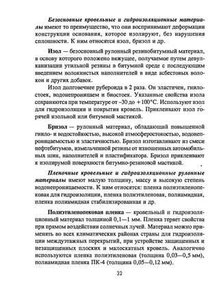 Безосновные кровельные и гидроиЗОJl.1щиОНlIые материа­
лы имеют то преимущество, что они воспринимают деформации
конструкции основания, которое изолируют, без нарушения
сплошности. К ним относятся изол, бризол и др.
Изол - безосновный рулонный резинобитумный материал,
в основу которого положено вяжущее, получаемое путем девул­
канизации утильной резины в битумной среде с последующим
введением волокнистых наполнителей в виде асбестовых воло­
кон и других добавок.
Изол долговечнее рубероида в 2 раза. Он эластичен, mило­
стоек, водонепроницаем и биостоек. Указанные свойства изола
сохраняются при температуре от -30 до +1О00 С. Используют изол
для гидроизоляции и покрьпия кровель. Приклеивают изол го­
рячей изольной или битумной мастикой.
Бризол - рулонный материал. обладающий повышенной
mило- и водостойкостью, высокой атмосферостокостью, водонеп­
роницаемостью и эластичностью. Бризол изготавливают из смеси
нефтебитумов, измельченной резины от изношенных автомобиль­
ных шин, наполнителей и пластификатора. Бризол приклеивают
к изолирумой поверхности битумно-резиновой мастикой.
Пленочные кровельные и гидроиЗОЛЛЦIlОШlые РУЛОНllые
материалы имеют малую толщину, массу и высокую степень
водонепроницаемости. К ним относятся: пленка полиэтиленопе­
ковая для гидроизоляции, пленка полиэтиленовая, полиамидная,
пленка полиамидная стабилизированная и др.
Полиэтилепопековая плевка - кровельный 11 гидроизоля­
ционный материал толщиной 0,1-1 мм. Пленка теряет свойства
при прямом воздействии солнечных лучей. Материал МОЖ1l0 при­
менять во всех климатических районах страны для гидроизоля­
ции междуэтажных перекрьпий, при устройстве защищенных и
незащищенных плоских и малоскатных кровель. Аналогично
используются пленка полиэтиленовая (толщина 0,03-0,5 мм),
полиамидная пленка ПК-4 (толщина 0,05-0,12 мм).
32
 