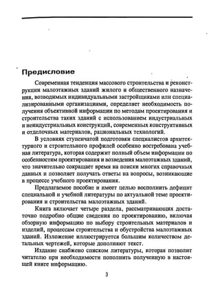 Предисловие
Современная тенденция массового строительства и реконст­
рукции малоэтажных зданий жилого и общественного назначе­
ния, возводимых индивидуальными застройщиками или специа­
лизированными организациями, определяет необходимость по­
лучения объективной информации по методам проектирования и
строительства таких зданий с использованием индустриальных
и неиндустриальных конструкций, современных конструктивных
и отделочных материалов, рациональных технологий.
В условиях ступенчатой подготовки специалистов архитек­
турного и строительного профилей особенно востребована учеб­
ная литература, которая содержит полный объем информации по
особенностям проектирования и возведения малоэтажных зданий,
что значительно сокращает время на поиски многих справочных
данных и позволяет получать ответы на вопросы, возникающие
в процессе учебного проектирования.
Предлагаемое пособие и имеет целью восполнить дефицит
специальной и учебной литературы по актуальной теме проекти­
рования и строительства малоэтажных зданий.
Книга включает четыре раздела, рассматривающих доста­
точно подробно общие сведения по проектированию, включая
обзорную информацию по выбору строительных материалов и
изделий, процессам строительства и обустройства малоэтажных
зданий. Изложение иллюстрируется большим количеством де­
тальных чертежей, которые дополняют текст.
Издание снабжено списком литературы, которая позволит
читателю при необходимости пополнить полученную в настоя­
щей книге информацию.
3
 