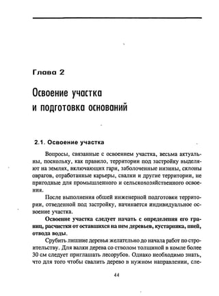 Глава 2
Освоение участка
..
и подготовка основании
2.1. Освоение участка
Вопросы, связанные с освоением участка, весьма актуаль­
ны, поскольку, как правило, территории под застройку выделя­
ют на землях, включающих гари, заболоченные низины, склоны
оврагов, отработанные карьеры, свалки и другие территории, не
пригодные для промышленного и сельскохозяйственного освое­
ния.
После выполнения обшей инженерной подготовки террито­
рии, отведенной под застройку, начинается индивидуальное ос­
воение участка.
Освоенне участка следует начать с определеJIНЯ его гра­
НИЦ, расчистки от оставшихся на JleM деревьев, кустарника, пней,
отвода воды.
Срубить лишние деревья желательно до начала работ по стро­
ительству. Для валки дерева со стволом толщиной в комле более
30 см следует приглашать лесорубов. Однако необходимо знать,
что для того чтобы свалить дерево в нужном направлении, сле-
44
 