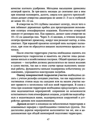 качестве азотного удобрения. Методика насыщения древесины
селитрой проста. За три-шесть месяцев до сжигания пня в нем
при помощи коловорота, долота, сверла или другого приспособ­
ления делают отверстия диаметром не менее 2-3 см и глубиной
не менее 10-12 см.
В отверстия на 3/4 глубины засыпают селитру, после чего в
них забивают деревянные пробки для предотвращения вымыва­
ния селитры атмосферными осадками. Количество отверстий
зависит от размеров пия. Как правило, делают одно отверстие на
10-12 см диаметра пня. Через 3-6 месяцев, в течение которых
селитра пропитает древесину, вокруг пня разводят костер, и пень
сжигают. При хорошей пропитке селитрой пень выгорает полно­
стью, при этом не образуется никаких экологически вредных ос­
татков.
После очистки территории участка необходимо оценить его
поверхностную гидрологию и наметить на участке зоны разме­
щения жилых и хозяйственных построек. Общий принцип их раз­
мещения - постройки должны располагаться на самых высоких
и сухих местах, так как в этом случае проще выполнять земля­
ные работы, фундаменты меньше подвержены избыточному ув­
лажнению, упрощаются конструкции погребов.
Оценку поверхностной гидрологии участка необходимо де­
лать с учетом рельефа соседних участков, так как нарушение ес­
тественных стоков воды на соседних или на вашем участке мо­
жет привести к затоплению той или иной территории. В связи с
этим при освоении территории необходимо предусмотреть комп­
лекс водозащитных мероприятий: сохранение по возможности
естественного стока атмосферных осадков, устройство водозабор­
ных и водоотводных канав, водопропускных сооружений и уст­
ройство дренажа или водопонижения.
Дренаж делают в основном на заболоченных территориях и
осваиваемых карьерах с преобладанием глинистых грунтов. Это
достаточно дорогое мероприятие выполняется так же, как и во­
допонижение при общей инженерной подготовке территории.
47
 