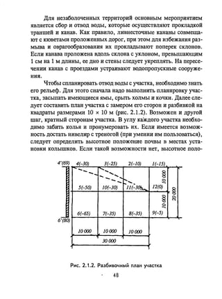 Для незаболоченных территорий основным мероприятием
является сбор и отвод воды, которые осуществляют прокладкой
траншей и канав. Как правило, ливнесточные канавы совмеща­
ют с кюветами проложенных дорог, при этом для избежания раз­
мьша и оврагообразования их прокладывают поперек склонов.
Если канава проложена вдоль склона с уклоном, превышающим
1 см на 1 м длины, ее дно и стены следует укреплять. На пересе­
чении канав с проездами устраивают водопропускные сооруже­
ния.
Чтобы спланировать отвод воды с участка, необходимо знать
его рельеф. Для этого сначала надо выполнить планировку учас­
тка, засыпать имеющиеся ямы, срыть холмы и кочки. Далее сле­
дует составить план участка с замером его сторон и разбивкой на
квадраты размерами 10 х 10 м (рис. 2.1.2). Возможен и другой
шаг, кратный сторонам участка. В углу каждого участка необхо­
димо забить колья и пронумеровать их. Если имеется возмож­
ность достать нивелир с треногой (при умении им пользоваться),
следует определить высотное положение почвы в местах уста­
новки колышков. Если такой возможности нет, высотное поло-
4'(69) 4(-30)
- 3(-25) 2(-10) 1(-15)
--- ' ....-... ..... §- ........
---~...... <:)
....
5(-50) 10(-30) 11(-3~-... 12(0)
§
§ ~
<:)
....
6(-65) 7(-35) 8(-35) 9(-5)
6~o)
10000 10000 10000
30 ()()()
Рис. 2.1.2. Разбивочный план участка
48
 