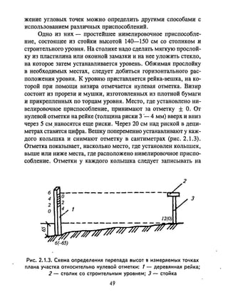 жение угловых точек можно определить другими способами с
использованием различных приспособлениЙ.
Одно из них - простейшее нивелировочное приспособле­
ние, состоящее из стойки высотой 140-150 см со столиком и
строительного уровня. На столике надо сделать мягкую прослой­
ку из пластилина или оконной замазки и на нее уложить стекло,
на которое затем устанавливается уровень. Обжимая прослойку
в необходимых местах, следует добиться горизонтального рас­
положения уровня. К уровню приставляется рейка-вешка, на ко­
торой при помощи визира отмечается нулевая отметка. Визир
состоит из прорези и мушки, изготовленных из плотной бумаги
и прикрепленных по торцам уровня. Место, где установлено ни­
велировочное приспособление, принимают за отметку ± о. От
нулевой отметки на рейке (толщина риски 3 '- 4 мм) вверх и вниз
через 5 см.наносятся еще риски. Через 20 см над риской в деци­
метрах ставится цифра. Вешку попеременно устанавливают у каж­
дого колышка и снимают отметку в сантиметрах (рис. 2.1.3).
Отметка показывает, насколько место, где установлен колышек,
выше или ниже места, где расположено нивелировочное приспо­
собление. Отметки у каждого колышка следует записывать на
6
4
2
О
---....._- -----------
2
з
Рис. 2.1.3. Схема определения перепада 8ЫСОТ 8 измеряемых точках
плана участка относительно нулевой отметки: 1 - деревянная рейка;
2 - столик со строительным уровнем; 3 - стойка
49
 
