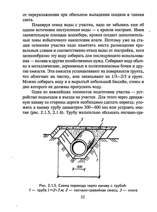 от переувлажнения при обильном выпадении осадков и таянии
снега.
Планируя отвод воды с участка, надо не забывать еще об
одном источнике поступления воды - с кровли построек. Имея
значительную площадь водосбора, кровля создает дополнитель­
ные зоны избыточного накопления влаги. Поэтому уже на ста­
дии освоения участка надо наметить места размещения кро­
вельных сливов и соответственно отвод воды от постройки, хотя
целесообразно эту воду собирать для последующего использова­
ния - полива и других хозяйственных нужд. Собирают воду обыч­
но в металлические, деревянные и полиэтиленовые бочки и дру­
гие емкости. Эти емкости устанавливают на поверхности грунта,
что облегчает их чистку, или закапывают на 1/3-2/3 в грунт.
Можно собирать воду и в вырытый небольшой бассейн, стены и
дно которого не должны пропускать воду.
Один из важнейших элементов подготовки участка - уст­
ройство подъездов и въезда 'на участок. Для этого через дре~аж­
ную канаву со стороны дороги необходимо сделать переезд: уло­
жить в канаву трубу диаметром 300-600 мм или устроить мос­
тик (рис. 2.1.5, 2.1.6). Трубу желательно обсыпать песчано-гра-
3 2
Рис. 2.1.5. CXeM<;i переезда через канаву с трубой:
1 - труба l =2+3м; 2 - песчано-гравийная смесь; 3 - плита
52
 