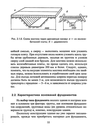 Рис. 2.1.6. Схема мостика через дренажную канаву: а - из железо­
бетонной ПЛИТbI; б - деревянного
вийной смесью, а сверху - выполнить мощение или уложить
готовую плиту. При отсутствии песка можно уложить вдоль тру­
бы ветви срублеННЬJХ деревьев, засыпав их грунтом и уложив
сверху слой камней или брусьев. Для мостика можно использо­
вать железобетонные плиты, но проще сделать его, используя
стволы ,nepeBbeB диаметром 200 мм и более. Следует, однако,
помнить, что на несущие элементы мостика необходим лес хвой­
ных пород, можно использовать и отработавшие свой срок шпа­
лы. Для въезда легковой автомашины ширина переезда поверху
должны быть не менее 3 м, для возможности въезда грузового
транспорта с прицепом - 5-6 м, в зависимости от ширины ули­
цы.
2.2. Характеристики оснований фундаментов
На выбор тнпа фундамента жилого здания и построек вли­
яют в основном три фактора: грунты, как основания фундамен­
тов сооружений, грунтовые воды (их уровень относительно по­
верхности грунта) и, конечно, конструкция здания.
~ОСКОЛЬКУ конструкцию здания вы уже заранее заплани­
ровали, прежде чем приобретать материал для фундамента,
53
 