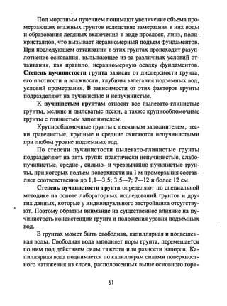 Под морозным пучением понимают увеличеНJ:lе объема про­
мерзающих влажных грунтов вследствие замерзания в них воды
и образования ледяных включений в виде прослоек, линз, поли­
кристаллов, что вызывает неравномерный подъем фундаментов.
При последующем оттаивании в 'этих грунтах происходит разуп­
лотнение основания, вызывающее из-за различных условий от­
таивания, как правило, неравномерную осадку фундаментов.
Степень ПУЧИНИСТОСТlI грунта зависит от дисперсности грунта,
его плотности и влажности, глубины залегания подземных вод,
условий промерзания. В зависимости от этих факторов rpYHTbI
подразделяют на пучинистые инепучинистые.
К ПУЧllnИСТЫМ грунтам относят все пылевато-глинистые
грунты, мелкие и пьmеватые пески, а также крупнообломочные
грунты с глинистым заполнителем.
Крупнообломочные rpунты с песчаным заполнителем, пес­
ки гравелистые, крупные и средние считаются непучинистыми
при любом уровне подземных вод.
По степени пучинистости пылевато-глинистые грунты
подразделяют на пять групп: практически непучинистые, слабо­
пучинистые, средне-, сильно- и чрезвычайно пучинистые грун­
ты, при которых подъем поверхности на 1 м промерзания состав­
ляет соответственно до 1,1-3,5; 3,5-7; 7-12 и более 12 см.
Степень пучпннстостп грунта определяют по специальной
методике на основе лабораторных исследований rpYHTOB и дру­
гих данных, которые у индивидуального застройщика отсутству­
ют. Поэтому обратим внимание на существенное влияние на пу­
чинистость консистенции грунта и положения уровня подземных
вод.
В грунтах может быть свободная, капиллярная и подвешен­
ная воды. Свободная вода заполняет поры rpYHTa, перемещается
по ним под действием силы тяжести или разности напоров. Ка­
пиллярная вода поднимается по капиллярам силами поверхност­
ного натяжения из слоев, расположенных выше основного гори-
61
 