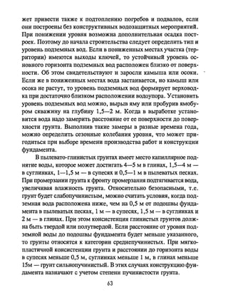 жет привести также к подтоплению погребов и подвалов, если
они построены без конструктивных водозащитных мероприятий.
При понижении уровня возможна дополнительная осадка пост­
роек. Поэтому до начала строительства следует определить тип и
уровень подземных вод. Если в пониженных местах участка (тер­
ритории) имеются выходы ключей, то устойчивый уровень ос­
новного горизонта подземных вод расположен близко от поверх­
ности. Об этом свидетельствуют и заросли камыша или осоки.
Если же в пониженных местах вода застаивается, но камыш или
осока не растут, то уровень подземных вод формирует верховод­
ка при достаточно близком расположении водоупора. Установить
уровень подземных вод можно, вырыв яму или пробурив ямобу­
ром скважину на глубину 1,5-2 м. Когда в выработке устано­
вится вода надо замерить расстояние от ее поверхности до повер­
хности грунта. Выполнив такие замеры в разные времена года,
можно определить сезонные колебания уровня, что может при­
годиться при выборе времени производства работ и конструкции
фундамента.
В пылевато-глинистых грунтах имеет место капиллярное под­
нятие воды, которое может достигать 4-5 м в глинах, 1,5-4 м -
в суглинках, 1-1,5 м - в супесях и 0,5-1 м в пьшеватых песках.
При промерзании грунта к фронту промерзания подтягивается вода,
увеличивая влажность грунта. Относительно безопасными, т .е.
грунт будет слабопучинистым, можно считать условия, когда под­
земная вода расположена ниже, чем на 0,5 м от подошвы фунда­
мента в пылеватых песках, 1м - в супесях, 1,5 м - в суглинках и
2 м - в глинах. При этом консистенция глинистых грунтов долж­
на быть твердой или полутвердой. Если расстояние от уровня под­
земной воды до подошвы фундамента будет меньше указанного,
то грунты относятся к категории среднепучинистых. При мягко­
пластичной консистенции грунта и расстоянии до горизонта воды
в супесях меньше 0,5 м, суглинках меньше 1 м, в глинах меньше
15м - грунт сильнопучинистый. В этих случаях конструкцию фун­
дамента назначают с учетом степени пучинистости грунта.
63
 
