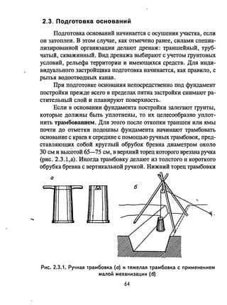 .....
2.3. Подготовка оснований
Подготовка оснований начинается с осушения участка, если
он затоплен. В этом случае, как отмечено ранее, силами специа­
лизированной организации делают дренаж: траншейный, труб­
чатый, скважинный. Вид дренажа выбирают с учетом грунтовых
условий, рельефа территории и имеющихся средств. Для инди­
видуального застройщика подготовка начинается, как правило, с
рытья водоотводных канав.
При подготовке основания непосредственно под фундамент
постройки прежде всего в пределах пятна застройки снимают ра­
стительный слой и планируют поверхность.
Если в основании фундамента постройки залегают грунты,
которые должны быть уплотнены, то их целесообразно уплот­
нить трамбованием. Для этого после откопки траншеи или ямы
почти до отметки подошвы фундамента начинают трамбовать
основание с краев к середине с помощью ручных трамбовок, пред­
ставляющих собой круглый обрубок бревна диаметром около
30 см и высОтой 65-75 см, в верхний торец которого врезана ручка
(рис. 2.3.1,a). Иногда трамбовку делают из толстого и короткого
обрубка бревна с вертикальной ручкой. Нижний торец трамбовки
а
- -- /"g
Рис. 2.3.1. Ручная трамбовка (о) и тяжелая трамбовка с применением
малой механизации (6)
64
 