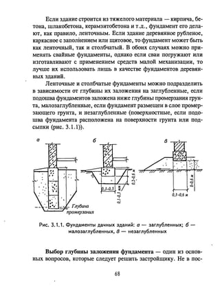 Если здание строится из тяжелого материала - кирпича, бе­
тона, шлакобетона, керамзитобетона и т .Д., фундамент его дела­
ЮТ, как правило, ленточным. Если здание деревянное рубленое,
каркасное с заполнением или щитовое, то фундамент может быть
как ленточный, так и столбчатый. В обоих случаях можно при­
менять свайные фундаменты, однако если сваи погружают или
изготавливают с применением средств малой механизации, то
лучше их использовать лишь в качестве фундаментов деревян­
ных зданий.
Ленточные и столбчатые фундаменты можно подразделить
в зависимости от глубины их заложения на заглубленные, если
подошва фундаментов заложена ниже глубины промерзания грун­
та, малозаглубленные, если фундамент размещен в слое промер­
зающего грунта, и незаглубленные (поверхностные, если подо­
шва фундамента расположена на поверхности грунта или под­
сыпки (рис. 3.1.1».
а
Рис. 3.1.1. Фундаменты дачных зданий: а - заглубленных; б­
малозаглубленных, в - незаглубленных
Выбор глубины заложения фундамеllта - один из основ­
ных вопросов, которые следует решить застройщику. Не в пос-
68
 