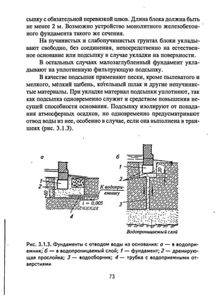 сьшку С обязатe.J]ЬНОЙ перевязкой швов. Длина блока должна быть
не менее 2 м. Возможно устройство монолитного железобетон­
ного фундамента такого же сечения.
На пучииистых и слабопучинистых грунтах блоки уклады­
вают свободно, без соединения, непосредственно на естествен­
ное основание или подсыпку в случае укладки на поверхности.
В остальных случаях малозаглубленный фундамент укла­
дывают на уплотненную фильтрующую подсыпку.
В качестве подсыпок применяют пески, кроме пьmеватого и
мелкого, мелкий щебень, котельный шлак и другие непучинис­
тые материалы. При укладке материал подсыпки уплотняют, так
как подсыпка одновременно служит и средством повышения не­
сущей способности основания. Подсыпку изолируют от попада­
ния атмосферных осадков, но одновременно предусматривают
отвод Boды из нее, особенно в случае, если она выполнена в тран­
шеях (рис. 3.1.3).
а б
4 ·/:'{.;',i:~:;/:'!..'::;',:~:~;;;
;W',,~'''i7J:'''; ;W~
Водопроницаемый слой
Рис. 3.1.3. Фундаменты с ОТ150ДОМ воды из основания: а - 15 150ДОПРИ­
емник;' б - 15 150допроницаемый слой; 1 - фундамент; 2 - дренирую­
щая прослойка; 3 - 150досборник; 4 - трубка с 150доприемными от­
верстиями
73
 