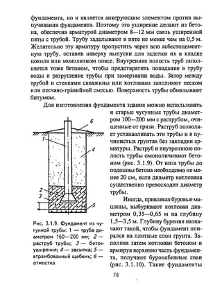фундамента, но и является анкерующим элементом против вы­
пучивания фундамента. Поэтому это уширение делают из бето­
на, обеспечив арматурой диаметром 8-12 мм связь уширенной
пяты с трубой. Трубу заделывают в пяте не менее чем на 0,5 м.
Желательно эту арматуру пропустить через всю асбестоцемент­
ную трубу, оставив наверху выпуски для заделки их в кладке
цоколя или монолитном поясе. Внутренняя полость труб запол­
няется тоже бетоном, чтобы предотвратить попадание в трубу
воды и разрушение трубы при замерзании воды. Зазор между
трубой и стенками скважины или котлована заполняют песком
или песчано-гравийной смесью. По~ерхность трубы обмазывают
битумом.
Для изготовления фундамента здания можно использовать
Рис. 3.1.9. Фундамент из чу­
гунной трубы: 1 - труба ди­
аметром 160-200 мм; 2-
раструб труБыl; 3 - бетон
уширен ия; 4 - засыпка; 5 -
втрамбованный щебень; 6-
отмостка
и старые чугунные трубы диамет­
ром 100-200 мм с раструбом, очи­
щенные от грязи. Раструб позволя­
ет устанавливать эти трубы и в пу­
чинистых грунтах без закладки ар­
матуры. Раструб и внутреннюю по­
лость трубы омоноличивают бето-
ном (рис. 3.1.9). От низа трубы до
подошвы бетона необходимо не ме­
нее 20 см, если диаметр котлована
существенно превосходит диаметр
трубы.
Иногда, привлекая буровые ма­
шины, выбуривают котлован диа­
метром 0,35-0,65 м на глубину
1,5-3,5 м. Глубину бурения назна­
чают таI.ОЙ, чтобы фундамент опи­
рался на плотные слои грунта. За­
полняя затем котлован бетоном и
армируя верхнюю часть фундамен­
та, получают буронабивные сваи
(рис. 3.1.10). Такие фундаменты
78
 