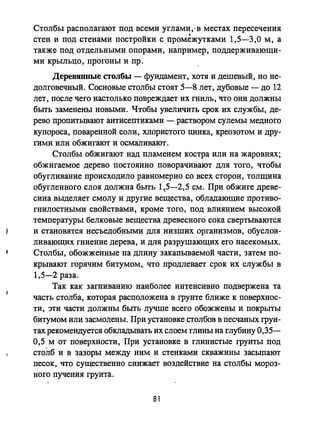 Столбы располагают под всеми углами,.в местах пересечения
стен и под стенами постройки с промежутками 1,5-3,0 м, а
также под отдельными опорами, наприме: поддерживающи­
ми крыльцо, прогоны И пр.
Деревянные столбы - фундамент, хотя и дешевый, но не­
долговечный. Сосновые столбы стоят 5-8 лет, дубовые - до 12
лет, после чего настолько повреждает их гниль, что они должны
быrь заменены новыми. Чтобы увеличить срок их службы, де­
рево пропитьmают антисептиками - раствором сулемы медного
купороса, поваренной соли, хлористого цинка, креозотом и дру­
гими или обжигают и осмаливают.
Столбы обжигают над пламенем костра или на жаровнях;
обжигаемое дерево постоянно поворачивают для того, чтобы
обугливание происходило равномерно со всех сторон, толщина
обугленного слоя должна быть 1,.5-2,5 см. При обжиге древе­
сина выделяет смолу и другие вещества, обладающие противо­
гнилостными свойствами, кроме того, под влиянием высокой
температуры белковые вещества древесного сока свертываются
и становятся несъедобными для низших организмов, обуслов­
ливающих гниение дерева, и для разрушающих его насекомых.
Столбы, обожженные на длину закапываемой части, затем по­
крывают горячим битумом, что продлевает срок их службы в
1,5-2 раза.
Так как загниванию наиболее интенсивно подвержена та
часть столба, которая расположена в грунте ближе к поверхнос­
ти, эти части должны бьпь лучше всего обожжены и покрыты
битумом или засмолены. При установке столбов в песчаных грун­
тах рекомендуется обкладьmать их слоем глины на глубину 0,35-
0,5 м от поверхности, При установке в глинистые грунты под
столб и в зазоры между ним и стенками скважины засыпают
песок, что существенно снижает воздействие на столбы мороз­
ного пучения грунта.
81
 