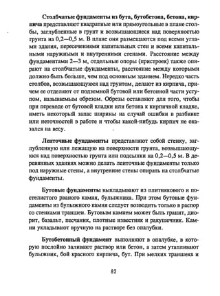 Столбчатые фундаменты из бута, бутобетона, бетона, кир­
пича представляют квадратные или прямоугольные в плане стол­
бы, заглубленные в грунт и возвышающиеся над поверхностью
грунта на 0,2-0,5 м. В плане они размещаются под всеми угла­
ми здания, пересечениями капитальных стен и всеми капиталь­
ными наружными и внутренними стенами. Расстояние между
фундаментами 2-3 м, отдельные опоры (пристроек) также опи­
рают на столбчатые фундаменты, расстояние между которыми
должно быть больше, чем под основным зданием. Нередко часть
столбов, возвышающуюся над грунтом, делают из кирпича, при­
чем ее отделяют от подземной бутовой или бетонной части усту­
пом, назьmаемым обрезом. Обрезы оставляют для того, чтобы
при переходе от бутовой кладки или бетона к кирпичной кладке,
иметь некоторый запас ширины на случай ошибки в разбивке
или неточностей в работе и чтобы какой-нибудь кирпич не ока­
зался на весу.
Ленточные фундаменты представляют собой стенку, заг­
лубленную или лежащую на поверхности грунта, возвышающу­
юся над поверхностью грунта или подсыпки на 0,2-0,5 м. В де­
ревянных зданиях можно делать ленточные фундаменты только
под наружные стены, а внутренние стены опирать на столбчатые
фундаменты.
Бутовые фундаменты выкладьmают из плитнякового и по­
стелистого рваного камня, булыжника. При этом бутовые фун­
даменты из булыжного камня следует возводить только в распор
со стенками траншеи. Бутовым камнем может быть гранит, дио­
рит, базальт, песчаник, плотные известняк и ракушечник. Кам­
ни укладьmают вручную на растворе без опалубки.
Бутобетоииый фундамент выполняют в опалубке, в кото­
рую послойно заливают раствор или бетон, а затем утапливают
булыжник, бой красного кирпича, бут. При мелких траншеях и
82
 