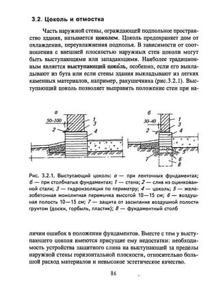 3.2. ЦОКОЛЬ И отмостка
Часть наружной стены, ограждающей подпольное простран­
ство здания, назьmается ЦОКОЛем. Цоколь предохраняет дом от
охлаждения, переувлажнения подполья. В зависимости от соот­
ношения с внешней плоскостью наружных стен цоколи могут
быrь выступающими или западающими. Наиболее традицион­
ным является выступающий ЦОКОЛЬ, особенно, если его выкла­
дывают из бута или если стены здания выкладывают из легких
каменных материалов, например, ракушечника (рис.3.2.1). Выс­
тупающий цоколь позволяет выправить положение стен при на-
а
Рис. 3.2.1. Выступающий ЦОКОЛЬ: а - при ленточных фундаментах;
б - при столбчатых фундаментах; 1 - стена; 2 - слив из оцинкован­
ной стали; 3 - гидроизоляция по периметру; 4 - цоколь; 5 - желе­
зобетонная монолитная перемычка высотой 10-15 см; 6 - аоздуш­
ная полость 10-15 см; 7 - защита от засыпания воздушной полости
грунтом (доски, горбыль, пластик); 8 - фундаментный столб
личии ошибок в положении фундаментов. Вместе с тем у высту­
пающего цоколя имеются присущие ему недостатки: необходи­
мость устройства защитного слива на выступающей за пределы
наружной стены горизонтальной плоскости, относительно боль­
шой расход материалов и невысокое эстетическое качество.
86
 