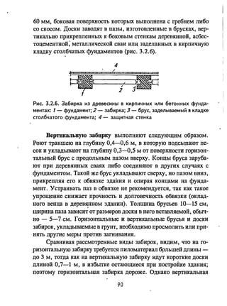 60 ММ, боковая поверхность которых выполнена с гребнем либо
со скосом. Доски заводят в пазы, изготовленные в брусках, вер­
тикально прикрепленных к боковым стенкам деревянной, асбес­
тоцементной; металлической сваи или заделанных в кирпичную
кладку столбчатых фундаментов (рис. 3.2.6).
Рис. 3.2.6. Забирка из древеСИНj)1 в кирпичных или бетонных фунда­
ментах: 1- фундамент; 2 - забирка; 3 - брус, заделываемый 11 кладке
столбчатого фундамента; 4 - защитная стенка
Вертикальную забирку выполняют следующим образом.
Роют траншею на глубину 0,4-0,6 м, в которую подсыпают пе­
сок и укладьmают на глубину 0,3-0,5 м от поверхности горизон­
тальный брус с продольным пазом вверху. Концы бруса заруба­
ют при деревянных сваях либо соединяют в других случаях с
фундаментом. Такой же брус укладьmают сверху, но пазом вниз,
прикрепляя его к обвязке здания и опирая концами на фунда­
мент. Устраивать паз в обвязке не рекомендуется, так как такое
упрощение снижает прочность и долговечность обвязки (оклад­
ного венца в дepeB~HHOM здании). Толщина брусьев 10-15 см,
ширина паза зависит от размеров ДОСКИ в него вставляемой, обыч­
но - 5-7 см. Горизонтальные и :еертикальные брусья и доски
забирок, укладьшаемые в rpYHT, необходимо просмолить или при­
нять другие меры против загнивания.
Сравнивая рассмотренные виды забирок, видим, что на го­
ризонтальную забирку требуется пиломатериал брльшей длины -
до 3 м, тогда как на вертикальную забирку идут короткие доски
длиной 0,7-1 м, в избытке остающиеся при построЙке здания;
поэтому горизонтальная забирка дороже. Однако вертикальная
90
 