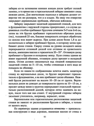 забирка из-за заmивания нижних концов досок требует полной
замены, в то время как в горизонтальной забирке заменяют лишь
нижние доски. Для вентиляции подполья в забирках делают от­
верстия тех же размеров, что и в кладке. На зиму эти отверстия
закрывают деревянными пробками, обитыми войлоком.
3абирку закрывают защитной деревянной стенкой, для чего
к фундаментам с наружной стороны прикреnляют, а в случае де­
ревянных столбов прибивают брусочки сечением 5х5 или 6х6 см,
затем на эти бруски прибивают горизонтально обрезные доски
(тес), толщиной 25 ММ, боковая поверхность которых обработана
со скосом или имеет вырезы. При длине досок более 1,8 м до­
полнительно к забирке прибивают брусок, к которому затем при­
бивают доски стенки. Сверху стенка на уровне окладного венца
перекрывается отливной доской или отливом из кровельного
железа, имеющим наклон к горизонтали 20-350. Отливную доску
прибивают к брускам и окладному венцу. Е?ли стенка здания не
имеет наружной обшивки, отливную доску врезают в окладный
венец. Отлив должен свешиваться над лицевой поверхностью
защитной стенки на 5-10 см, чтобы стекающая в него вода не
попадала на обшивку.
Если по каким-то соображениям хочется иметь защитную
стенку из вертикальных досок, то бруски закрепляют горизон­
тально к фундаментам, а на них прибивают доски обшивки. Ниж­
ний брусок располагают на высоте 10-20 см от грунта. Верти­
кальные доски не доводят до поверхности грунта на 10-15 см, а
просвет между ними 'и грунтом перекрьmают отдельной горизон­
тально расположенной доской, которую легко заменить на но­
вую, после того как она сmиет. С внутренней стороны забирки
засыпают утеплитель, например, керамзит, шлак.
Вертикальное или горизонтальное расположение защитной
стенки не зависит от расположения брусьев в забирке, а только
от вашего вкуса.
По периметру здания устраивается отмостка - прицоколь­
ная конструкция в виде дорожки, имеющая наклон от стены в
91
 