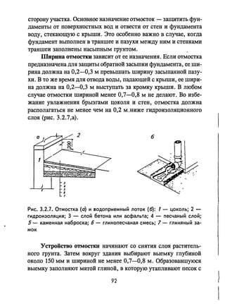сторону участка. Основное назначение отмосток - защитить фун­
даменты от поверхностных вод и отвести от стен и фундамента
воду, стекающую с крыши. Это особенно важно в случае, когда
фундамент выполнен в траншее и пазухи между ним и стенками
траншеи заполнены насыпным грунтом.
Ширина ОТМОСТIШ зависит от ее назначения. Если отмостка
предназначена для защиты обратной засыпки фундамента, ее ши­
рина должна на 0,2-0,3 м превышать ширину засыпанной пазу­
хи. В то же время для отвода воды, падающей с крыши, ее шири­
на должна на 0,2-0,3 м выступать за кромку крыши. В любом
случае отмостки шириной менее 0,7-0,8 м не делают. Во избе­
жание увлажнения брызгами цоколя и стен, отмостка должна
располагаться не менее чем на 0,2 М,ниже гидроизоляционного
слоя (рис. 3.2.7,а).
б
Рис. 3.2.7. Отмостка (о) и еодоприемный лоток (6): 1 - цоколь; 2 -
гидроизоляция; 3 - слой бетона или асфальта; 4 - песчаный слой;
5 - каменная наброска; б - глинопесчаная смесь; 7 - глиняный за­
мок
Устройство OТМOCТКlI начинают со снятия слоя раститель­
ного грунта. Затем вокруг здания выбирают выемку глубиной
около 150 мм и шириной не менее 0,7-0,8 м. Образовавшуюся
выемку заполняют мятой глиной, в которую утапливают песок с
92
 