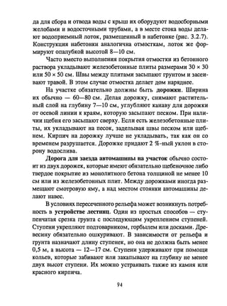 да для сбора и отвода воды с крыш их оборудуют водосборными
желобами и водосточными трубами, а в месте стока воды дела­
ют водоприемный лоток, размещенный в набетонке (рис. 3.2.7).
Конструкция набетонки аналогична отмосткам, лоток же фор­
мируют опалубкой высотой 8-10 см.
Часто вместо выполнения покрытия отмостки из бетонного
раствора укладывают железобетонные плиты размерами 30 х 30
или 50 х 50 см. Швы между плитами засыпают грунтом и засеи­
вают травой. В этом случае отмостка делает дом наряднее.
На участке обязательно должны быть ДОрОЖЮI. Ширина
их обычно - 60-80 см. Делая дорожку, снимают раститель­
ный слой на глубину 7-10 см, углубляют канаву для дорожки
от осевой линии к краям, которую засыпают песком. При нали­
чии щебня его засыпают сверху. Если есть железобетонные пли­
ты, их укладывают на песок, заделывая швы песком или щеб­
нем. Кирпич на дорожку лучше не укладывать, так как он со
временем разрушается. Дорожке придают 2 %-ный уклон В сто­
рону водослива.
Дорога для заезда автомamипы на участок обычно состо­
ит из двух дорожек, которые имеют обязательно щебеночное либо
твердое покрытие из монолитного бетона толщиной не менее 10
см или из железобетонных плит. Между дорожками иногда раз­
меЩaIОТ смотровую яму, а над местом стоянки автомашины де­
лают навес.
В условиях пересеченного рельефа может возникнуть потреб­
ность в устройстве лестниц. Один из простых способов - сту­
пенчатая срезка грунта с последующим укреплением ступеней.
Ступени укрепляют подтоварником, горбьтем или досками. Дре­
весину обязательно ошкуривают. В зависимости от рельефа и
грунта назначают длину ступенек, но она не должна быть менее
0,5 м, а высота - 12-17 см. Ступени удерживают при помощи
кольев, которые забивают или закапывают на глубину не менее
двух высот ступени. Их можно устраивать также из камня или
красного кирпича.
94
 