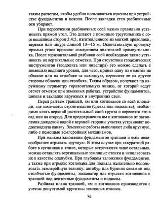таким расчетом, чтобы удобно пользоваться О1.'весом при устрой­
стве фундаментов и цоколя. После закладки стен разбивочные
оси убирают.
При пересечении разбивочных осей важно правильно уста­
новить прямой угол. Это делают с помощью треугольника с со­
отношением сторон 3:4:5, изготовленного из мягкой проволоки,
веревки или шнура длиной 10-15 м. Окончательную проверку
прямых углов проводят измерением диагоналей прямоугольни­
ка. После горизонтальной разбивки осей необходимо также уста­
новить их вертикальные отметки. При отсутствии геодезических
инструментов (теодолита или нивелира) 'это можно сделать с
помощью водяного уровня, для чего, приняв одну из отметок на
обноске или на столбике за исходную, переносят ее на другие
стороны обноски или столбика. Таким образом, получают по на­
ружному периметру горизонтальную линию, от которой ведут
отсчет отметок при земляных работах, устройстве фундаментов,
цоколя и закладке наружных и внутренних стен.
Перед рытьем траншей, ям или котлованов со всей площа­
ди, где намечается строительство (срезка или подсыпа),' необхо­
димо снять верхний растительный слой грунта и перевезти его в
сад или на огород. Для предохранения ям и котлованов от затоп­
ления дождевой водой с верхней стороны участка устраивают во­
доотводную канаву. Земляные работы выполняют либо вручную,
либо с помощью землеройных механизмов.
При мелком заложении фундаментов траншеи и ямы целе­
сообразнее отрьшать вручную. В этом случае при аккуратной ра­
боте в суглинках и глине, которые встречаются чаще остальных,
можно ост~влять вертикальные земляные стенки и использовать
их в качестве опалубки. При глубоком заложении фундаментов,
а также при отрывке котлована для подвала желательно исполь­
зовать землеройную технику: ,автобур для бурения скважин под
столбчатые фундаменты, экскаватор для отрывки котлованов и
траншей под ленточные фундаменты и подвалыI.
Разбивка плана траншей, ям и котлованов производится с
учетом допустимой крутизны земляных откосов.
96
 